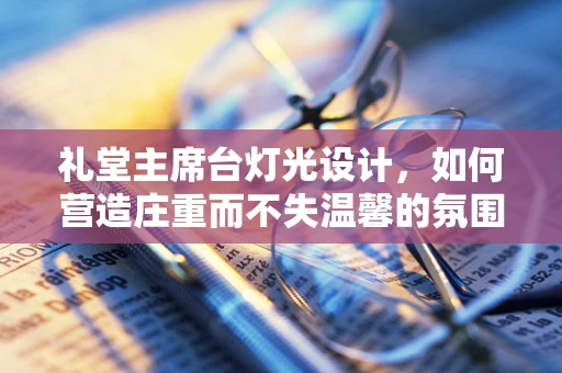 礼堂主席台灯光设计，如何营造庄重而不失温馨的氛围？