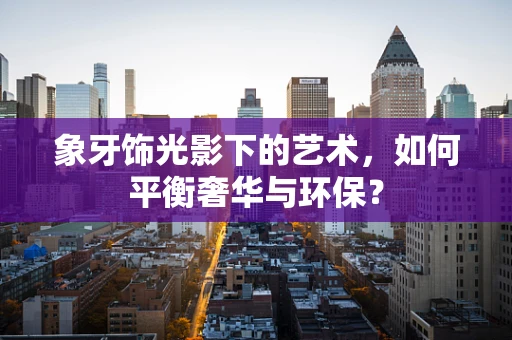 象牙饰光影下的艺术，如何平衡奢华与环保？