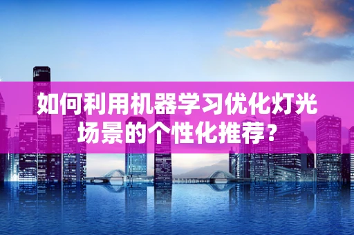 如何利用机器学习优化灯光场景的个性化推荐？