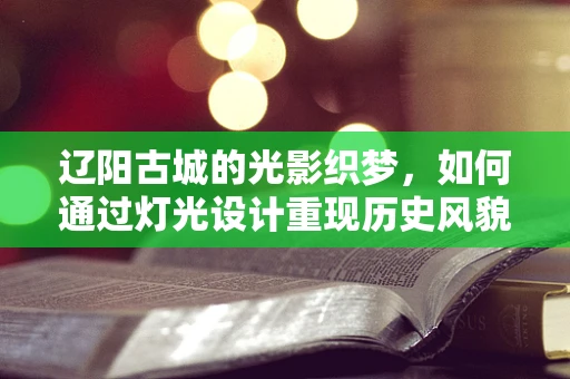 辽阳古城的光影织梦，如何通过灯光设计重现历史风貌？
