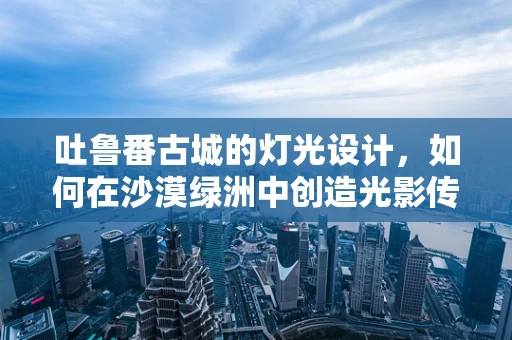 吐鲁番古城的灯光设计，如何在沙漠绿洲中创造光影传奇？