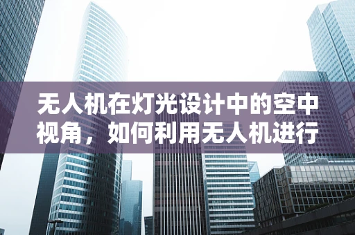 无人机在灯光设计中的空中视角，如何利用无人机进行现场勘查与创意构思？