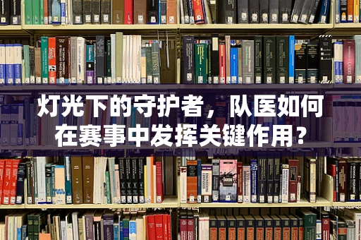灯光下的守护者，队医如何在赛事中发挥关键作用？