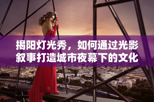 揭阳灯光秀，如何通过光影叙事打造城市夜幕下的文化地标？
