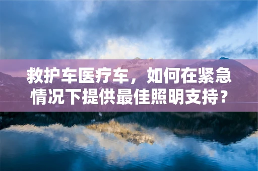 救护车医疗车，如何在紧急情况下提供最佳照明支持？