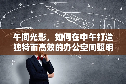 午间光影，如何在中午打造独特而高效的办公空间照明？