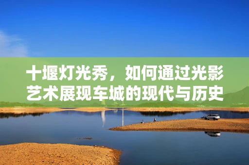 十堰灯光秀，如何通过光影艺术展现车城的现代与历史交融？
