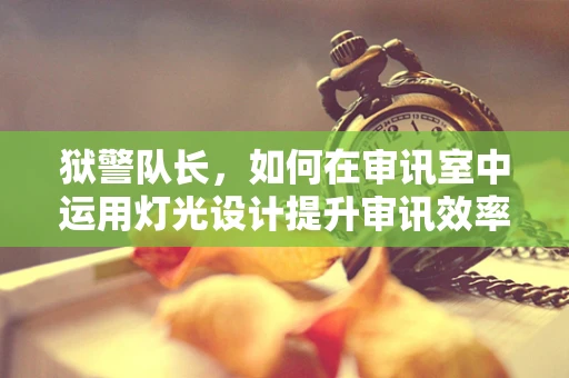 狱警队长，如何在审讯室中运用灯光设计提升审讯效率？