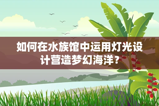 如何在水族馆中运用灯光设计营造梦幻海洋？