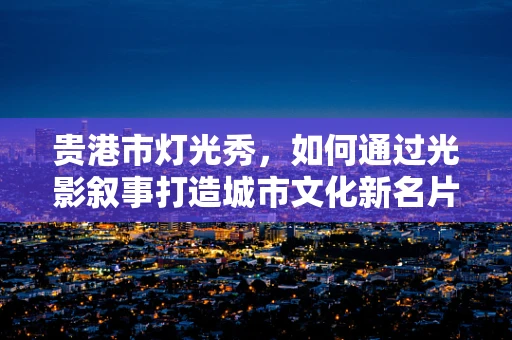 贵港市灯光秀，如何通过光影叙事打造城市文化新名片？