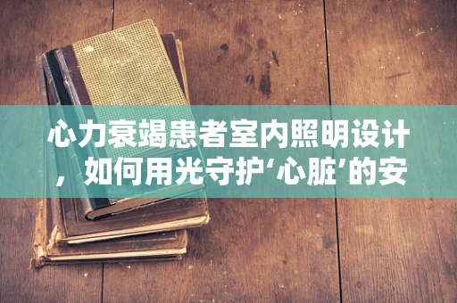 心力衰竭患者室内照明设计，如何用光守护‘心脏’的安宁？