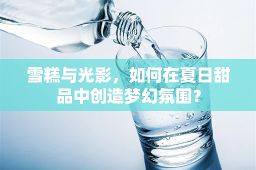 雪糕与光影，如何在夏日甜品中创造梦幻氛围？
