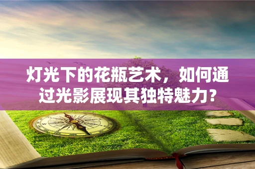 灯光下的花瓶艺术，如何通过光影展现其独特魅力？