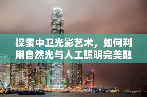 探索中卫光影艺术，如何利用自然光与人工照明完美融合？