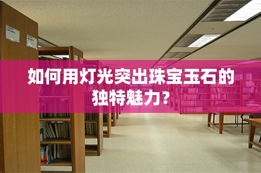 如何用灯光突出珠宝玉石的独特魅力？
