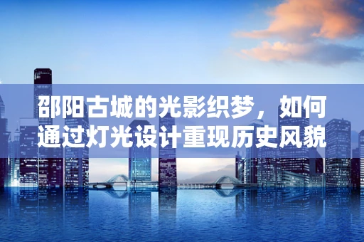 邵阳古城的光影织梦，如何通过灯光设计重现历史风貌？