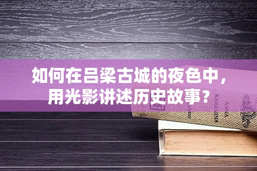 如何在吕梁古城的夜色中，用光影讲述历史故事？