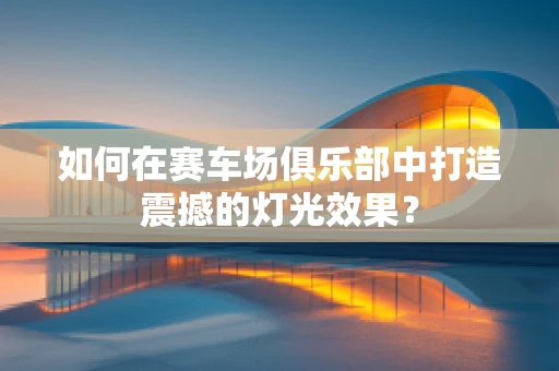 如何在赛车场俱乐部中打造震撼的灯光效果？