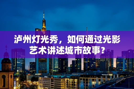 泸州灯光秀，如何通过光影艺术讲述城市故事？