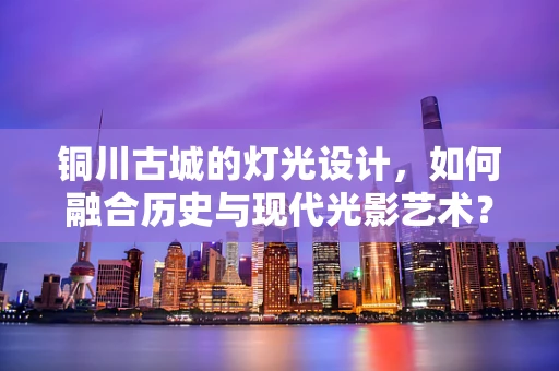 铜川古城的灯光设计，如何融合历史与现代光影艺术？