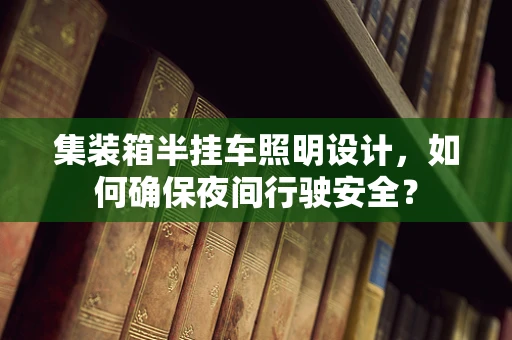 集装箱半挂车照明设计，如何确保夜间行驶安全？