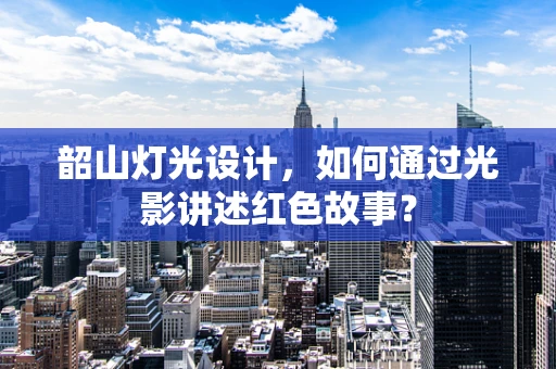 韶山灯光设计，如何通过光影讲述红色故事？