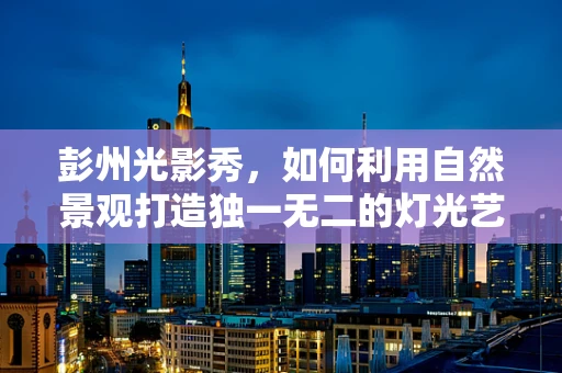 彭州光影秀，如何利用自然景观打造独一无二的灯光艺术？
