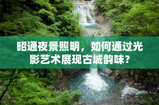 昭通夜景照明，如何通过光影艺术展现古城韵味？
