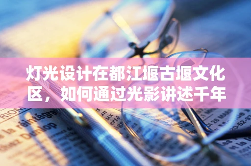 灯光设计在都江堰古堰文化区，如何通过光影讲述千年故事？