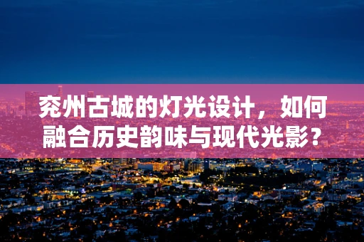 兖州古城的灯光设计，如何融合历史韵味与现代光影？
