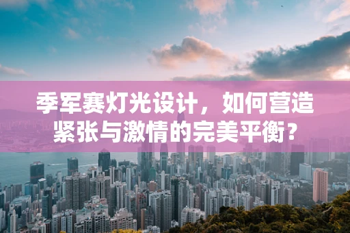 季军赛灯光设计，如何营造紧张与激情的完美平衡？