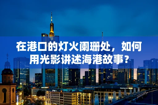 在港口的灯火阑珊处，如何用光影讲述海港故事？