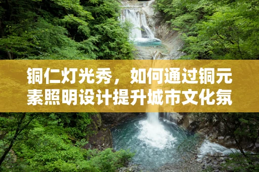铜仁灯光秀，如何通过铜元素照明设计提升城市文化氛围？