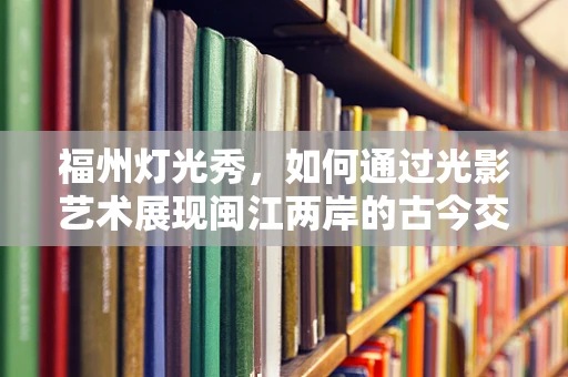 福州灯光秀，如何通过光影艺术展现闽江两岸的古今交融？