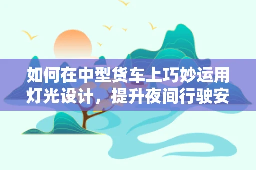 如何在中型货车上巧妙运用灯光设计，提升夜间行驶安全？