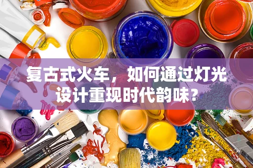 复古式火车，如何通过灯光设计重现时代韵味？