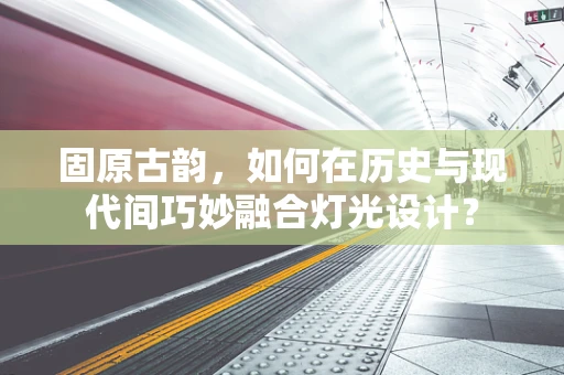 固原古韵，如何在历史与现代间巧妙融合灯光设计？