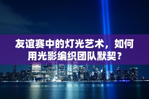 友谊赛中的灯光艺术，如何用光影编织团队默契？