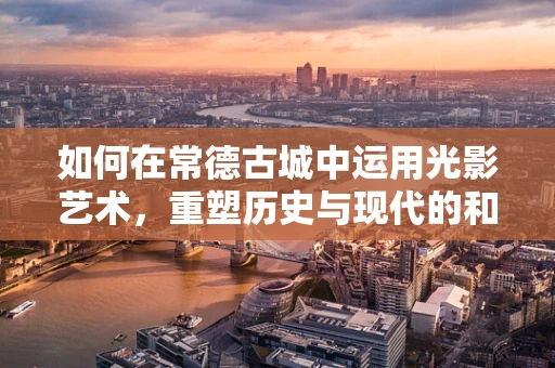 如何在常德古城中运用光影艺术，重塑历史与现代的和谐共生？