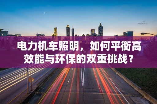 电力机车照明，如何平衡高效能与环保的双重挑战？