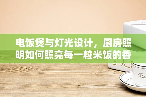 电饭煲与灯光设计，厨房照明如何照亮每一粒米饭的香甜？