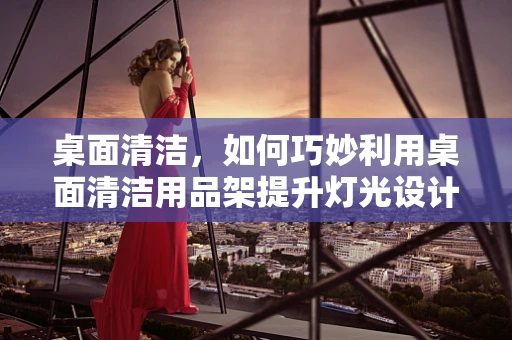 桌面清洁，如何巧妙利用桌面清洁用品架提升灯光设计效果？