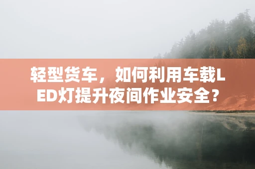 轻型货车，如何利用车载LED灯提升夜间作业安全？