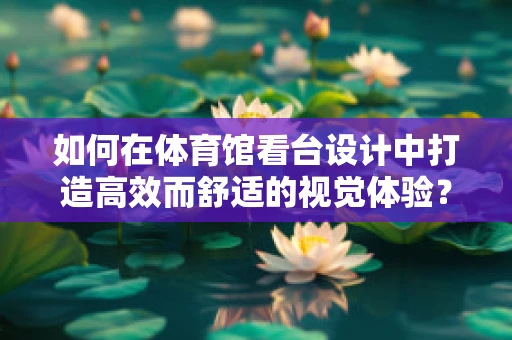 如何在体育馆看台设计中打造高效而舒适的视觉体验？