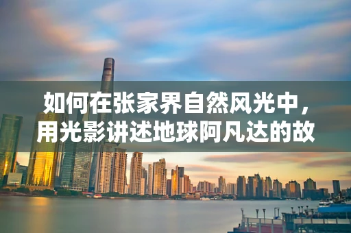 如何在张家界自然风光中，用光影讲述地球阿凡达的故事？