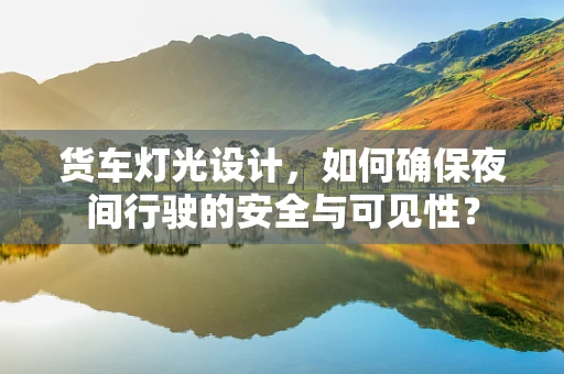 货车灯光设计，如何确保夜间行驶的安全与可见性？