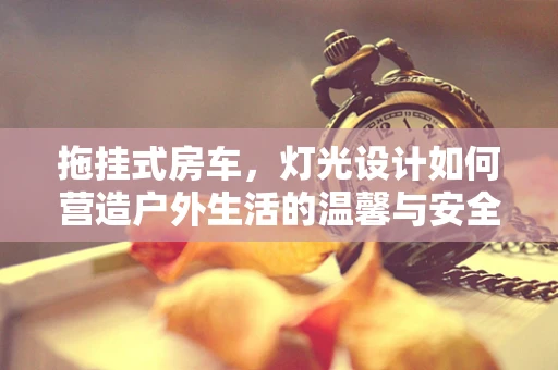 拖挂式房车，灯光设计如何营造户外生活的温馨与安全？