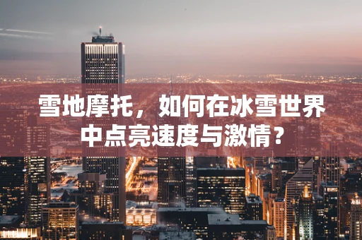 雪地摩托，如何在冰雪世界中点亮速度与激情？