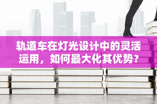 轨道车在灯光设计中的灵活运用，如何最大化其优势？