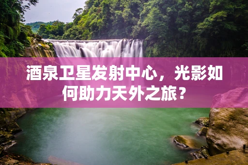 酒泉卫星发射中心，光影如何助力天外之旅？